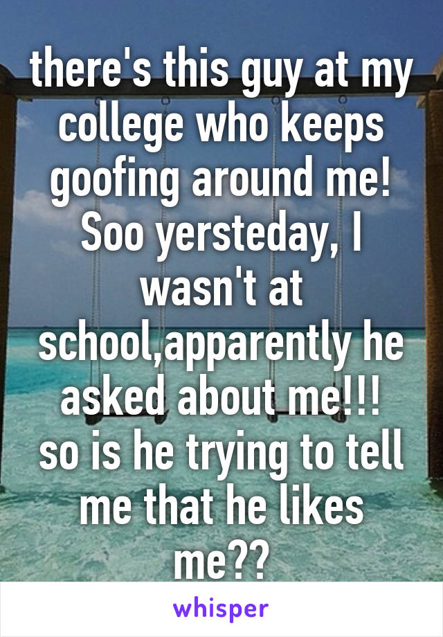 there's this guy at my college who keeps goofing around me! Soo yersteday, I wasn't at school,apparently he asked about me!!!
so is he trying to tell me that he likes me??