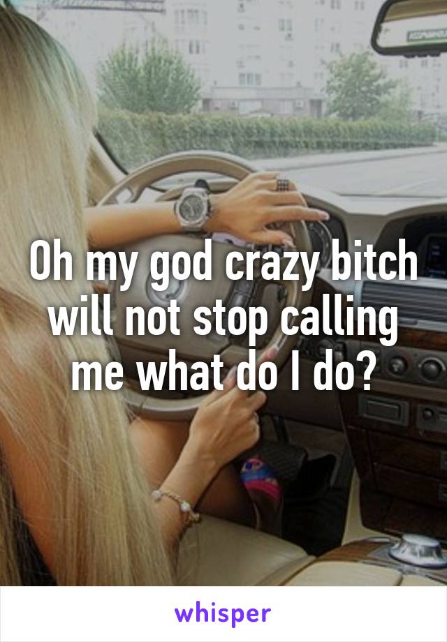 Oh my god crazy bitch will not stop calling me what do I do?