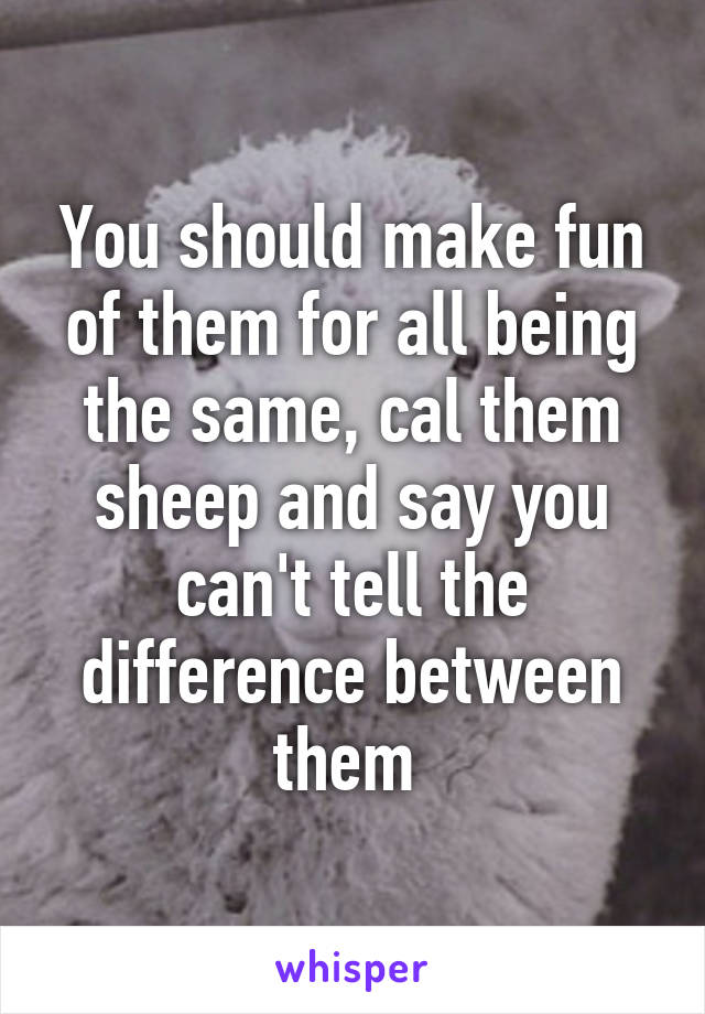 You should make fun of them for all being the same, cal them sheep and say you can't tell the difference between them 
