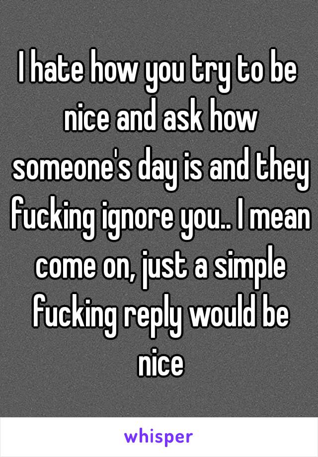 I hate how you try to be nice and ask how someone's day is and they fucking ignore you.. I mean come on, just a simple fucking reply would be nice