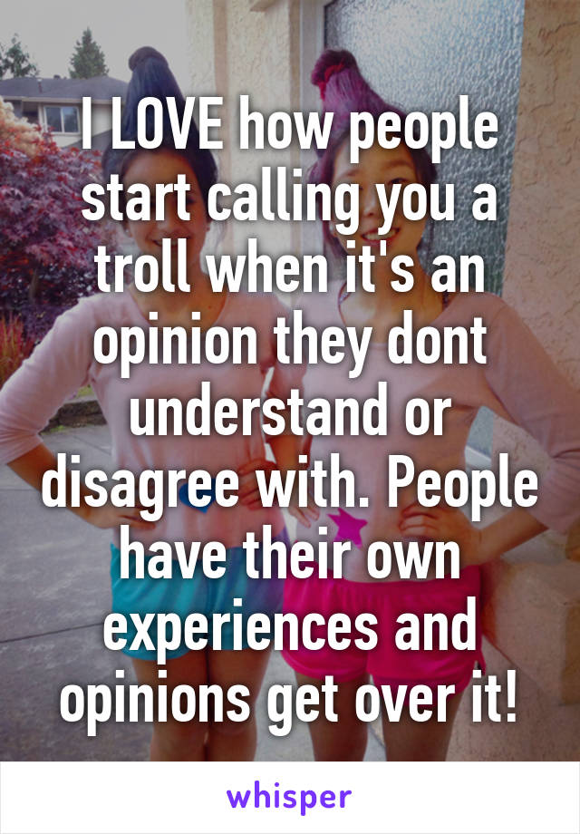 I LOVE how people start calling you a troll when it's an opinion they dont understand or disagree with. People have their own experiences and opinions get over it!