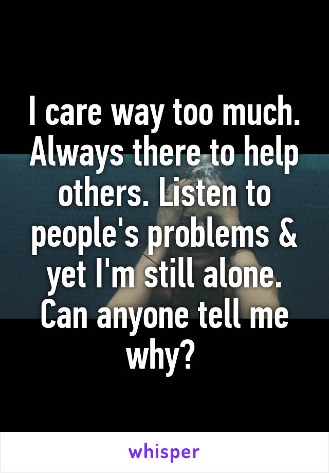 I care way too much. Always there to help others. Listen to people's problems & yet I'm still alone. Can anyone tell me why? 