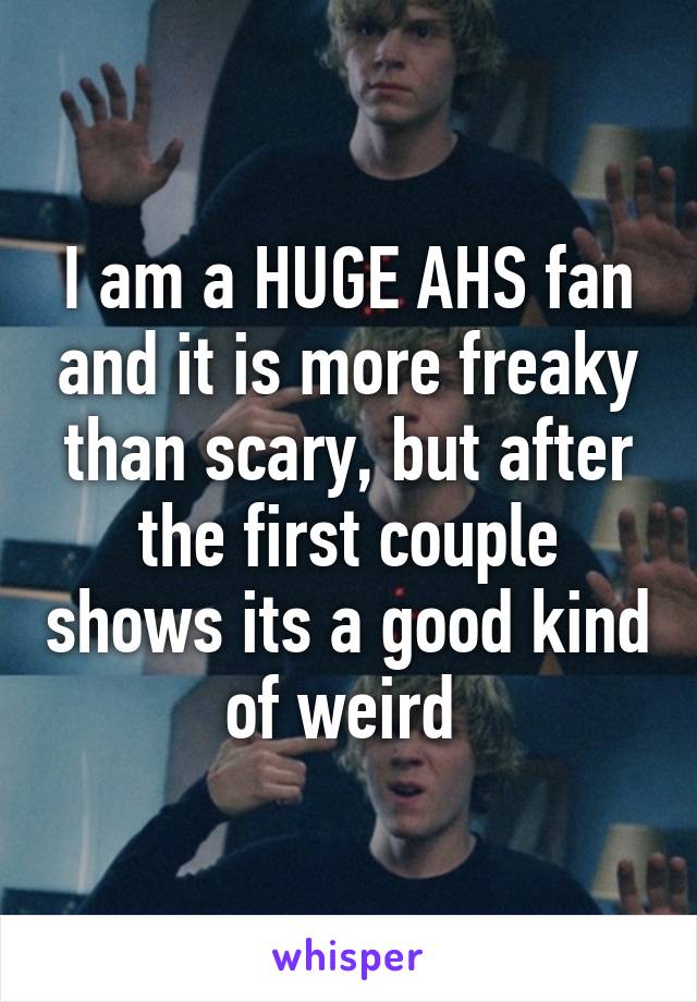 I am a HUGE AHS fan and it is more freaky than scary, but after the first couple shows its a good kind of weird 