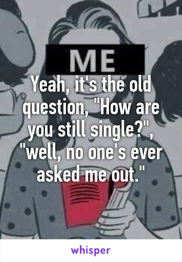 Yeah, it's the old question, "How are you still single?", "well, no one's ever asked me out."