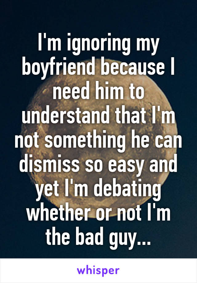 I'm ignoring my boyfriend because I need him to understand that I'm not something he can dismiss so easy and yet I'm debating whether or not I'm the bad guy...
