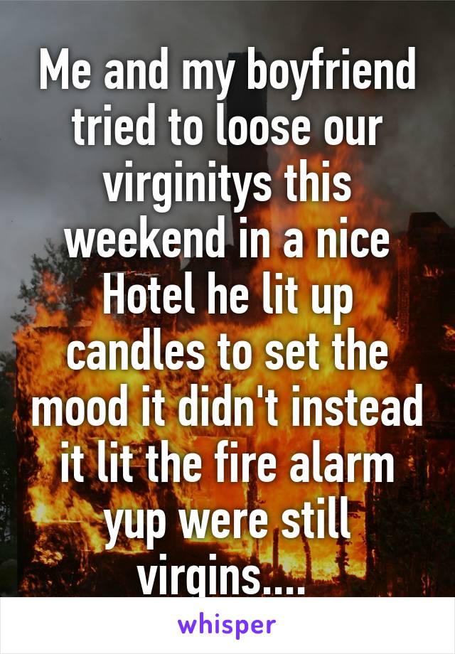 Me and my boyfriend tried to loose our virginitys this weekend in a nice Hotel he lit up candles to set the mood it didn't instead it lit the fire alarm yup were still virgins.... 