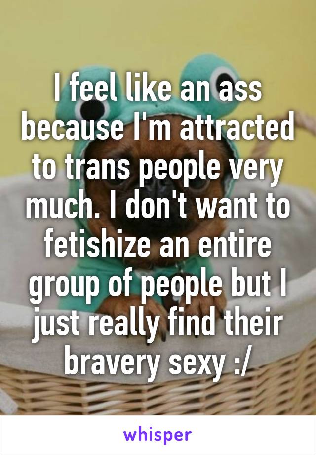 I feel like an ass because I'm attracted to trans people very much. I don't want to fetishize an entire group of people but I just really find their bravery sexy :/