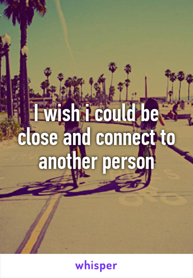 I wish i could be close and connect to another person