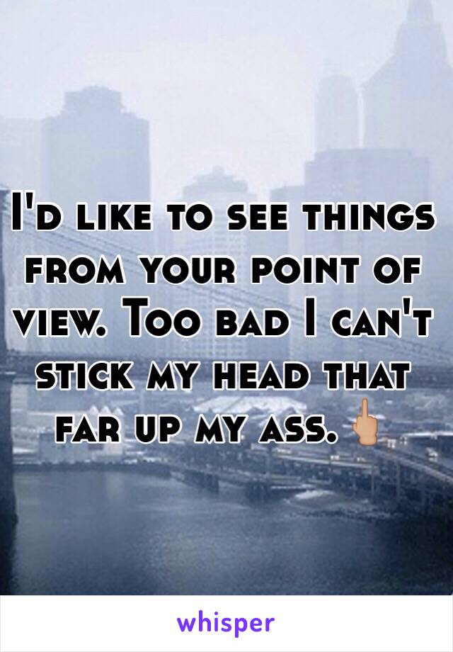 I'd like to see things from your point of view. Too bad I can't stick my head that far up my ass.🖕🏼