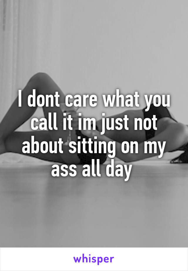 I dont care what you call it im just not about sitting on my ass all day 