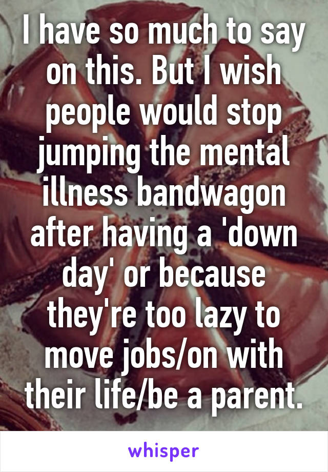 I have so much to say on this. But I wish people would stop jumping the mental illness bandwagon after having a 'down day' or because they're too lazy to move jobs/on with their life/be a parent. 