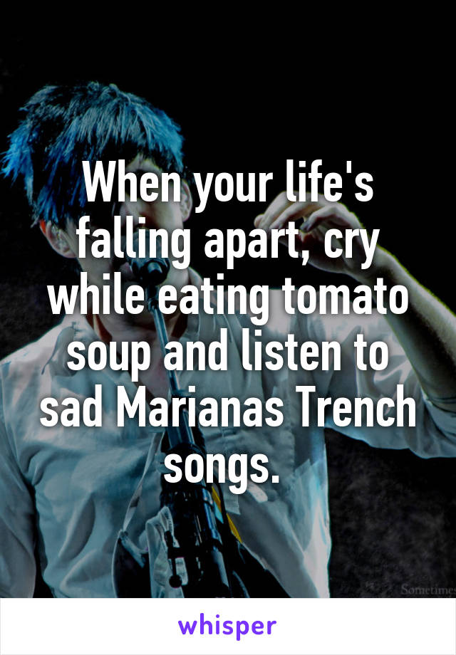 When your life's falling apart, cry while eating tomato soup and listen to sad Marianas Trench songs. 