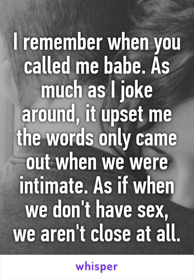 I remember when you called me babe. As much as I joke around, it upset me the words only came out when we were intimate. As if when we don't have sex, we aren't close at all.