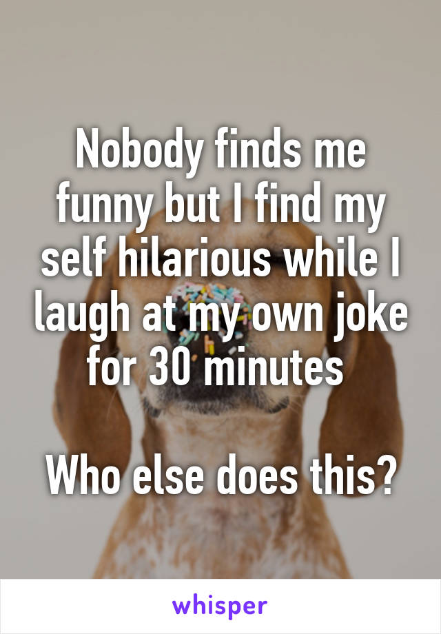 Nobody finds me funny but I find my self hilarious while I laugh at my own joke for 30 minutes 

Who else does this?