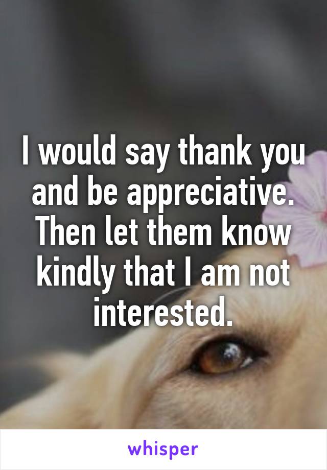 I would say thank you and be appreciative. Then let them know kindly that I am not interested.