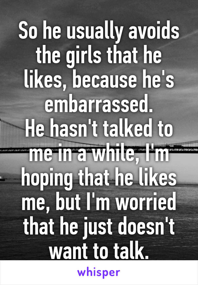 So he usually avoids the girls that he likes, because he's embarrassed.
He hasn't talked to me in a while, I'm hoping that he likes me, but I'm worried that he just doesn't want to talk.