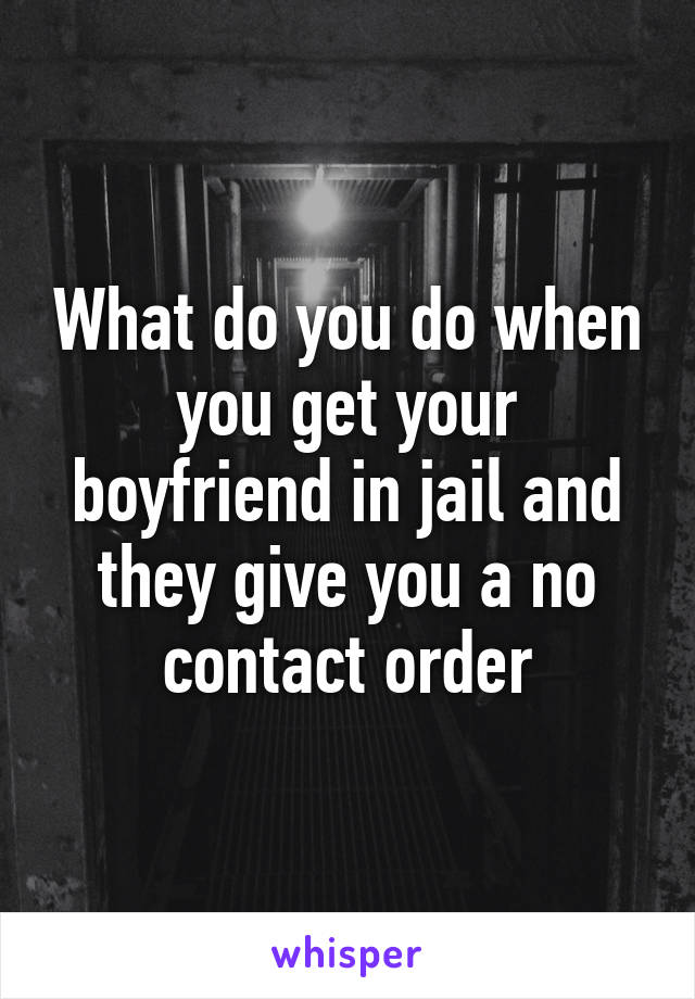 What do you do when you get your boyfriend in jail and they give you a no contact order