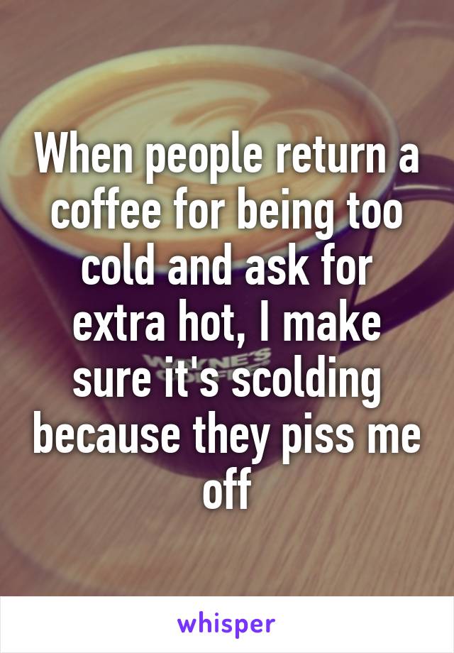 When people return a coffee for being too cold and ask for extra hot, I make sure it's scolding because they piss me off