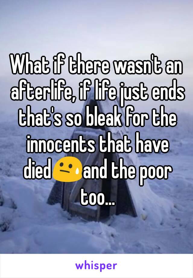 What if there wasn't an afterlife, if life just ends that's so bleak for the innocents that have died😓and the poor too...