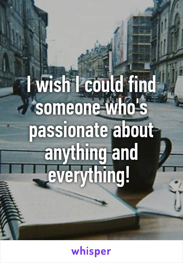 I wish I could find someone who's passionate about anything and everything! 
