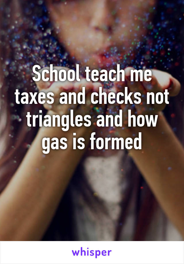 School teach me taxes and checks not triangles and how gas is formed

