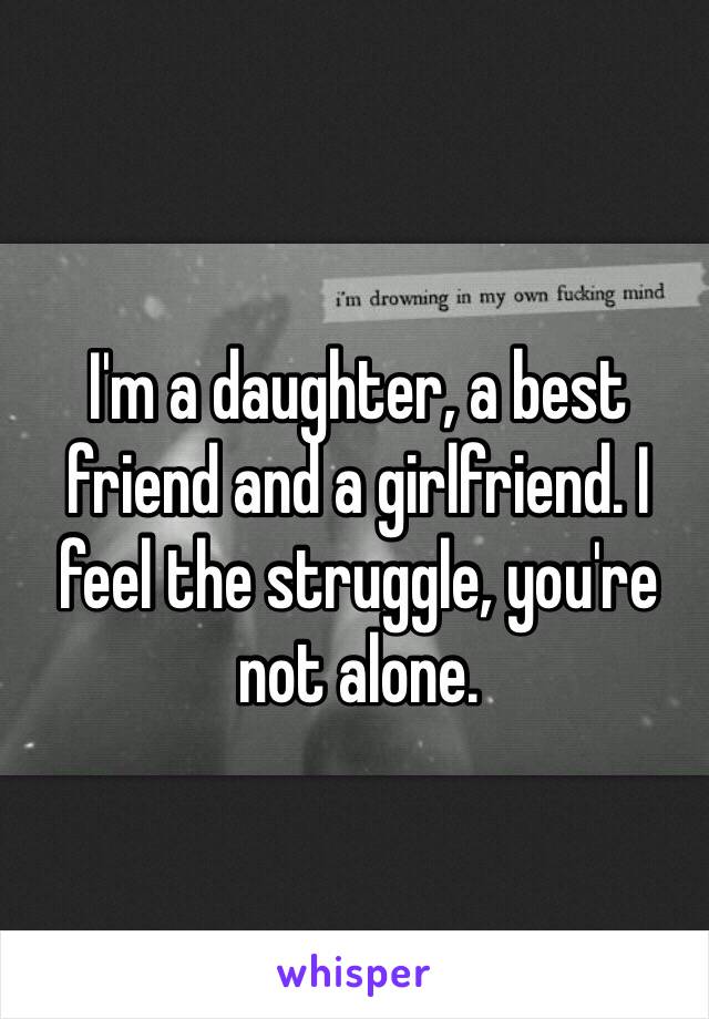 I'm a daughter, a best friend and a girlfriend. I feel the struggle, you're not alone.