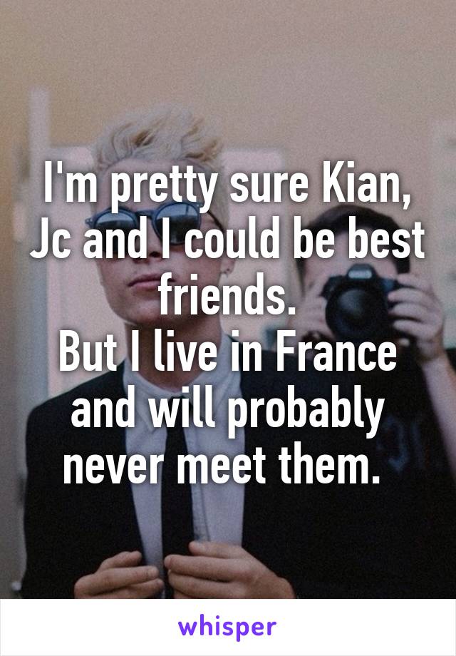 I'm pretty sure Kian, Jc and I could be best friends.
But I live in France and will probably never meet them. 