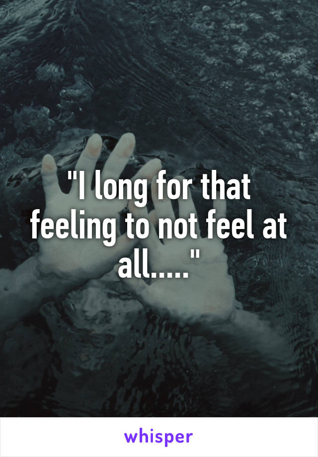 "I long for that feeling to not feel at all....."