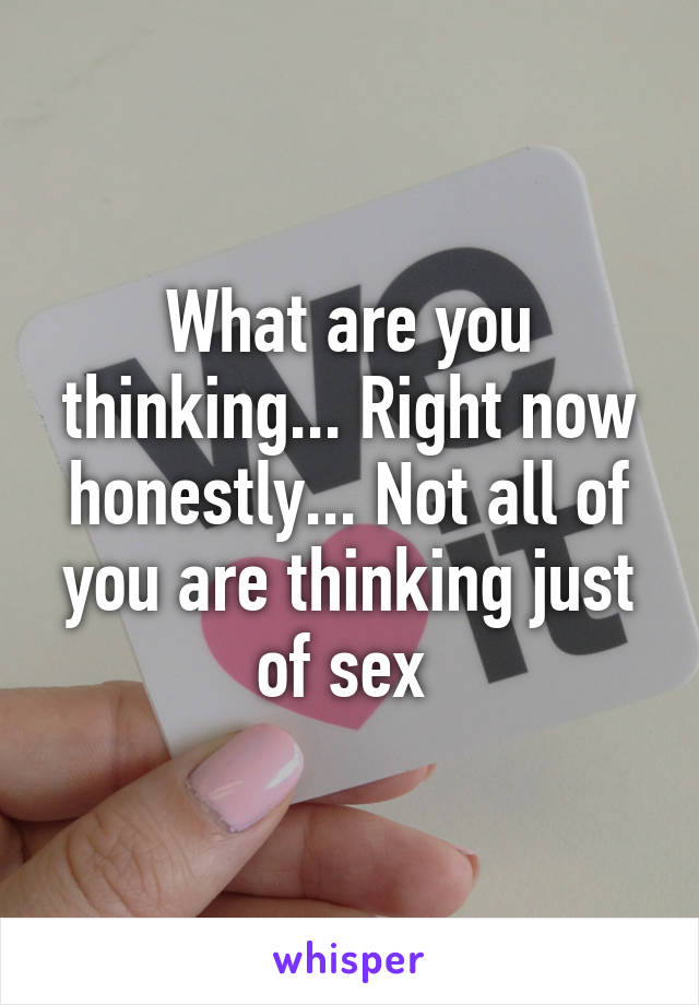 What are you thinking... Right now honestly... Not all of you are thinking just of sex 