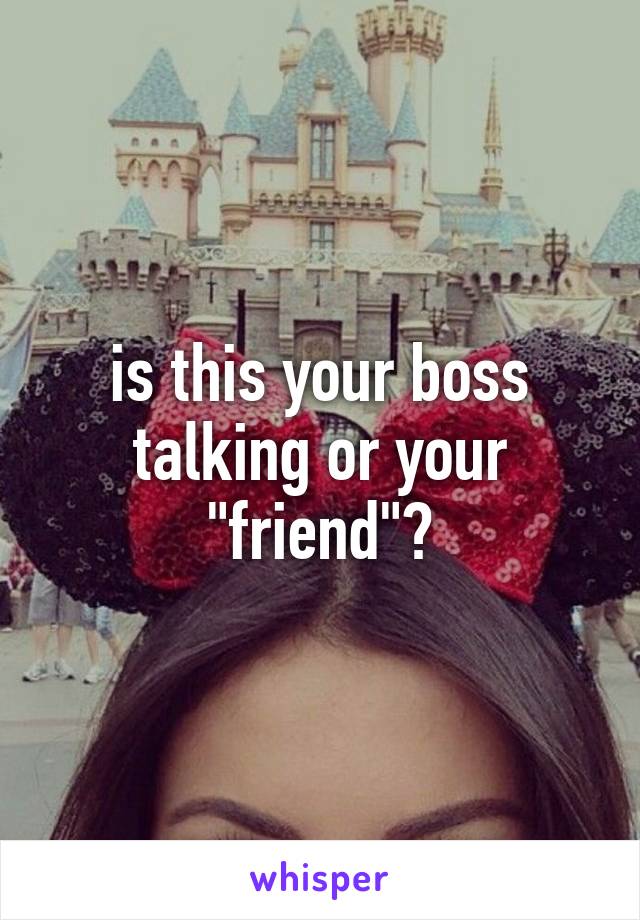 is this your boss talking or your "friend"?