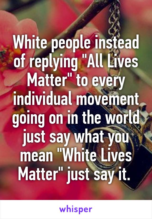 White people instead of replying "All Lives Matter" to every individual movement going on in the world just say what you mean "White Lives Matter" just say it. 