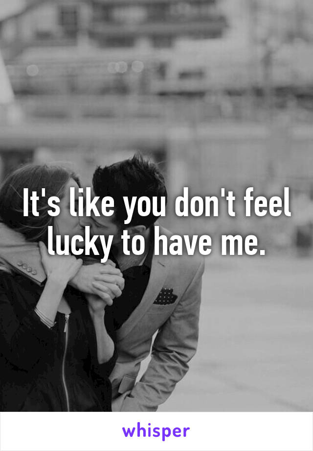 It's like you don't feel lucky to have me.