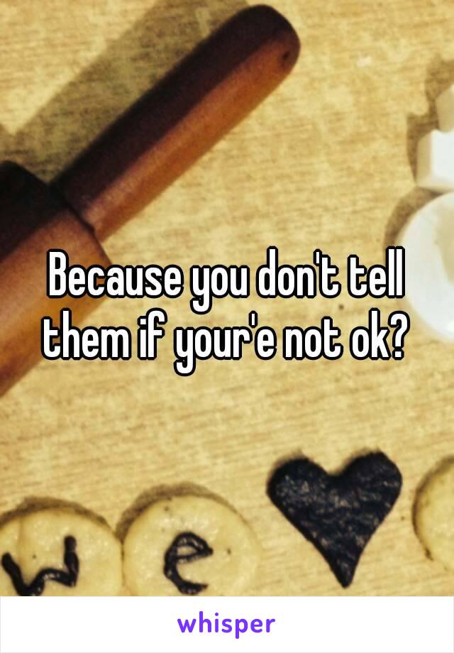 Because you don't tell them if your'e not ok? 