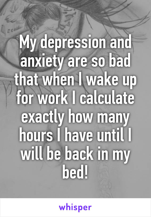 My depression and anxiety are so bad that when I wake up for work I calculate exactly how many hours I have until I will be back in my bed!
