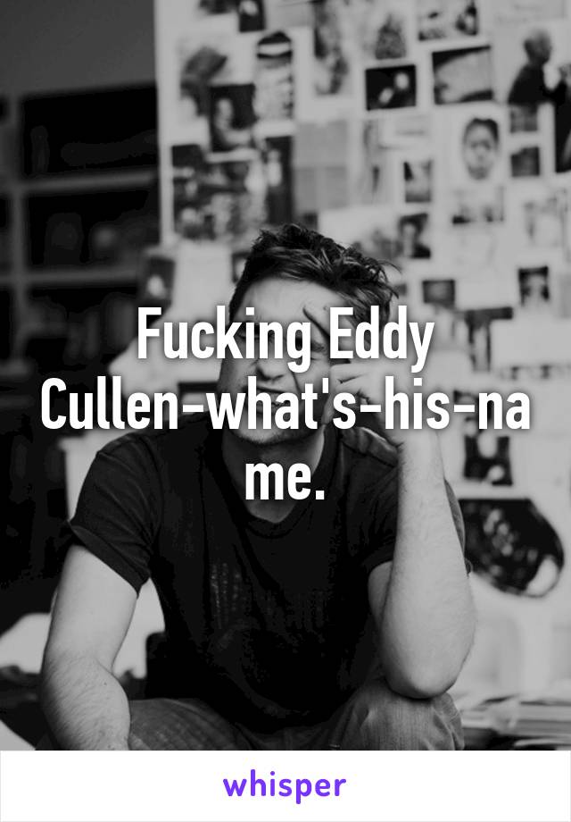 Fucking Eddy Cullen-what's-his-name.