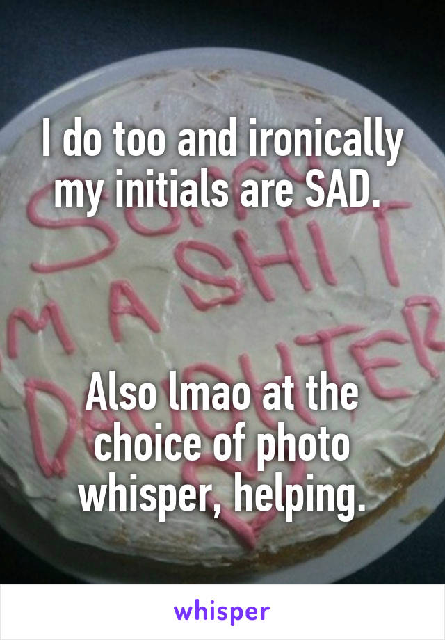 I do too and ironically my initials are SAD. 



Also lmao at the choice of photo whisper, helping.