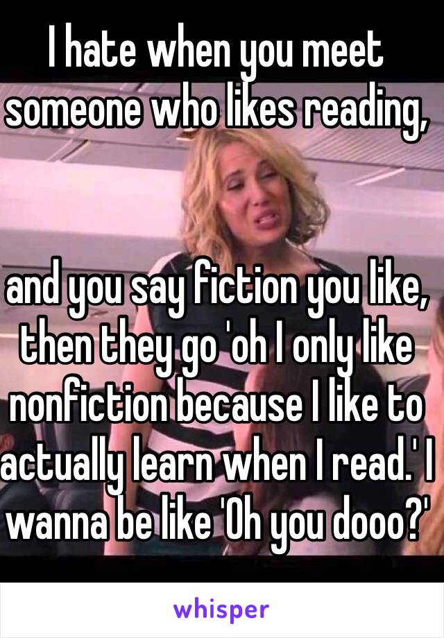 I hate when you meet someone who likes reading, 


and you say fiction you like, then they go 'oh I only like nonfiction because I like to actually learn when I read.' I wanna be like 'Oh you dooo?'