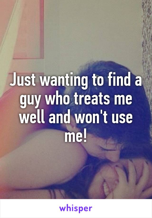 Just wanting to find a guy who treats me well and won't use me!