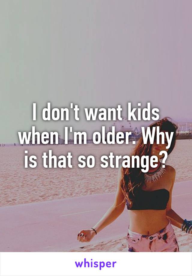 I don't want kids when I'm older. Why is that so strange?