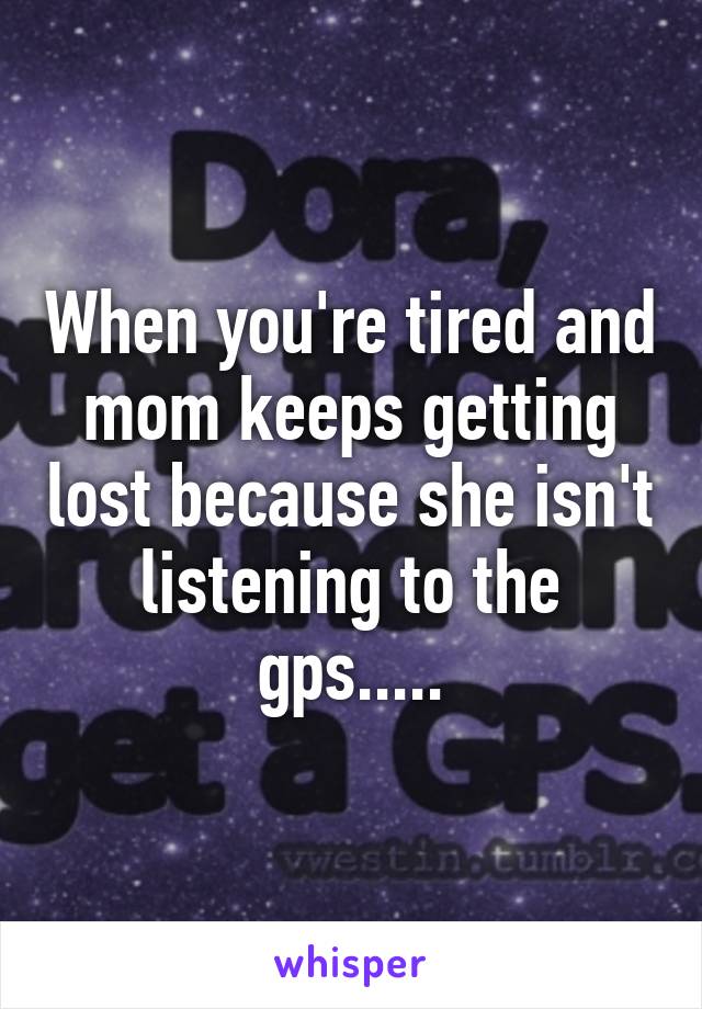 When you're tired and mom keeps getting lost because she isn't listening to the gps.....