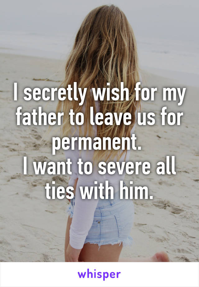 I secretly wish for my father to leave us for permanent. 
I want to severe all ties with him.