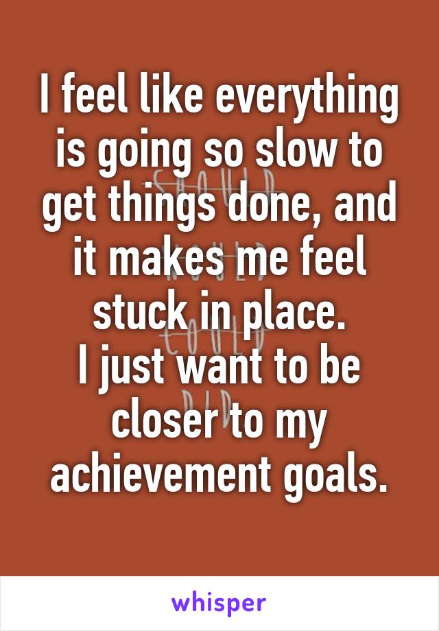 I feel like everything is going so slow to get things done, and it makes me feel stuck in place.
I just want to be closer to my achievement goals.
