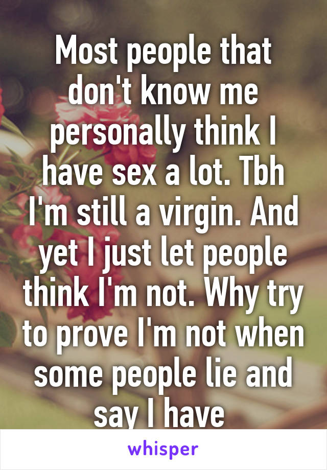 Most people that don't know me personally think I have sex a lot. Tbh I'm still a virgin. And yet I just let people think I'm not. Why try to prove I'm not when some people lie and say I have 