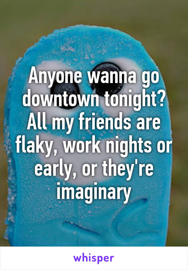 Anyone wanna go downtown tonight? All my friends are flaky, work nights or early, or they're imaginary