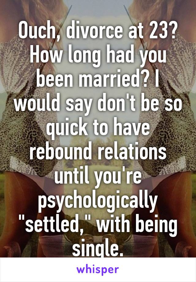 Ouch, divorce at 23? How long had you been married? I would say don't be so quick to have rebound relations until you're psychologically "settled," with being single.