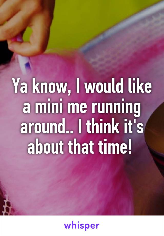 Ya know, I would like a mini me running around.. I think it's about that time! 