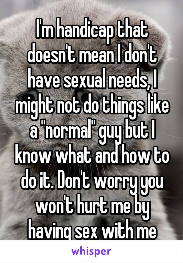 I'm handicap that doesn't mean I don't have sexual needs, I might not do things like a "normal" guy but I know what and how to do it. Don't worry you won't hurt me by having sex with me
