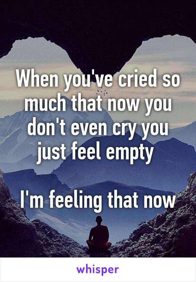 When you've cried so much that now you don't even cry you just feel empty 

I'm feeling that now