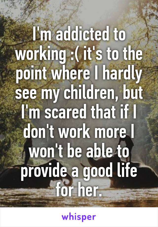 I'm addicted to working :( it's to the point where I hardly see my children, but I'm scared that if I don't work more I won't be able to provide a good life for her.