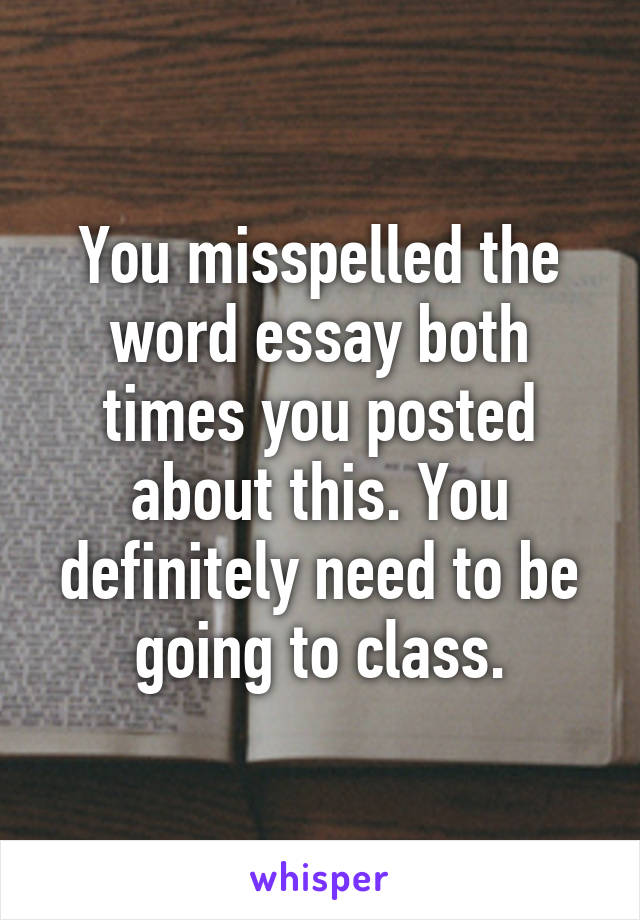 You misspelled the word essay both times you posted about this. You definitely need to be going to class.
